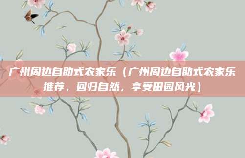 广州周边自助式农家乐(广州周边自助式农家乐推荐,回归自然,享受田园风光)