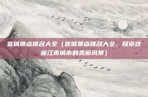 宣城景点排名大全(宣城景点排名大全,探索这座江南城市的美丽风景)