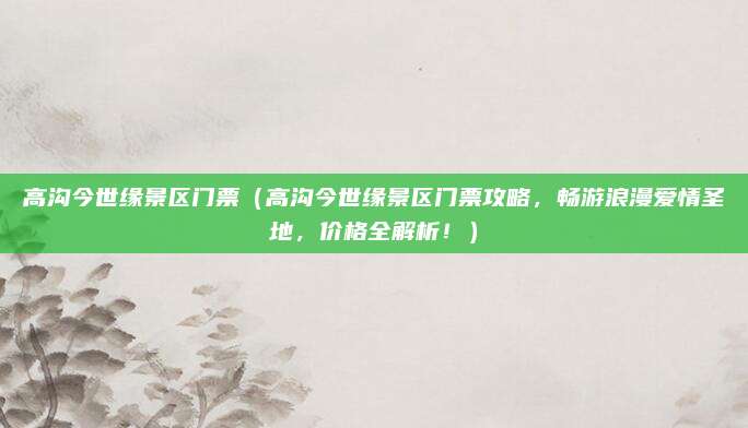 高沟今世缘景区门票(高沟今世缘景区门票攻略,畅游浪漫爱情圣地,价格全解析!)