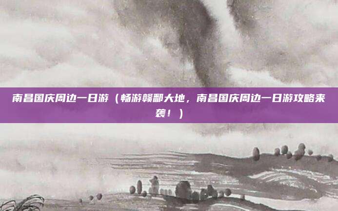 南昌国庆周边一日游(畅游赣鄱大地,南昌国庆周边一日游攻略来袭!)