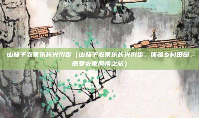 山妹子农家乐长兴川步(山妹子农家乐长兴川步,体验乡村田园,感受农家风情之旅)