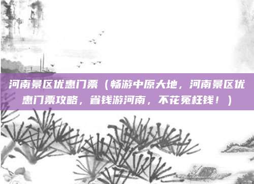 河南景区优惠门票（畅游中原大地，河南景区优惠门票攻略，省钱游河南，不花冤枉钱！）