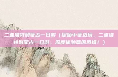 二连浩特到蒙古一日游（探秘中蒙边境，二连浩特到蒙古一日游，深度体验草原风情！）