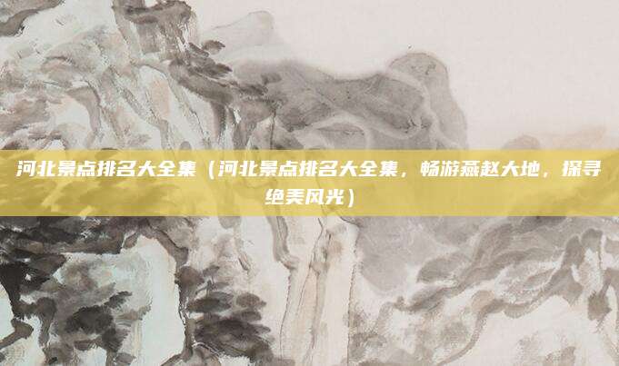 河北景点排名大全集(河北景点排名大全集,畅游燕赵大地,探寻绝美风光)