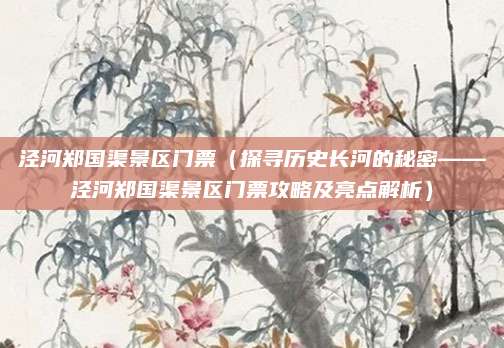 泾河郑国渠景区门票(探寻历史长河的秘密——泾河郑国渠景区门票攻略及亮点解析)