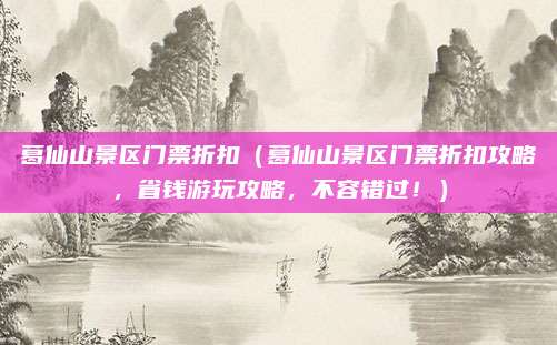 葛仙山景区门票折扣(葛仙山景区门票折扣攻略,省钱游玩攻略,不容错过!)