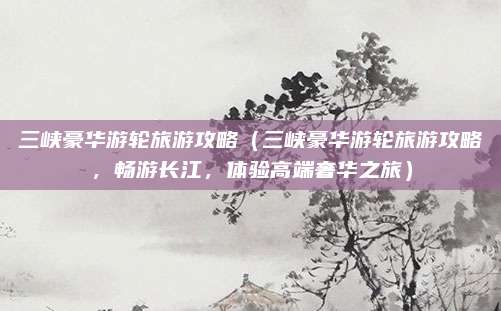三峡豪华游轮旅游攻略(三峡豪华游轮旅游攻略,畅游长江,体验高端奢华之旅)
