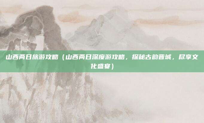 山西两日旅游攻略(山西两日深度游攻略,探秘古韵晋城,尽享文化盛宴)
