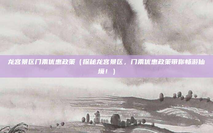 龙宫景区门票优惠政策(探秘龙宫景区,门票优惠政策带你畅游仙境!)