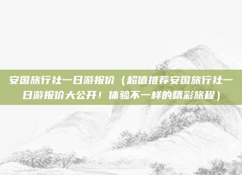 安国旅行社一日游报价(超值推荐安国旅行社一日游报价大公开!体验不一样的精彩旅程)