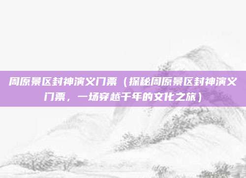 周原景区封神演义门票(探秘周原景区封神演义门票,一场穿越千年的文化之旅)