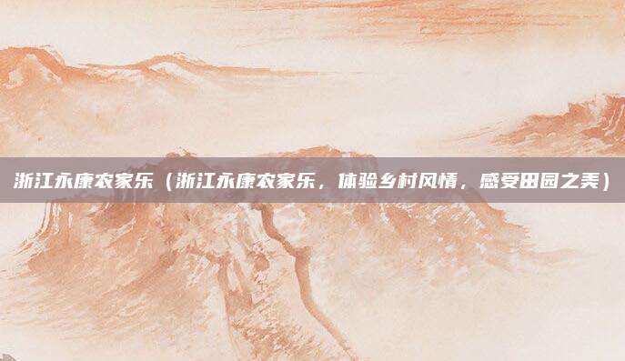浙江永康农家乐(浙江永康农家乐,体验乡村风情,感受田园之美)
