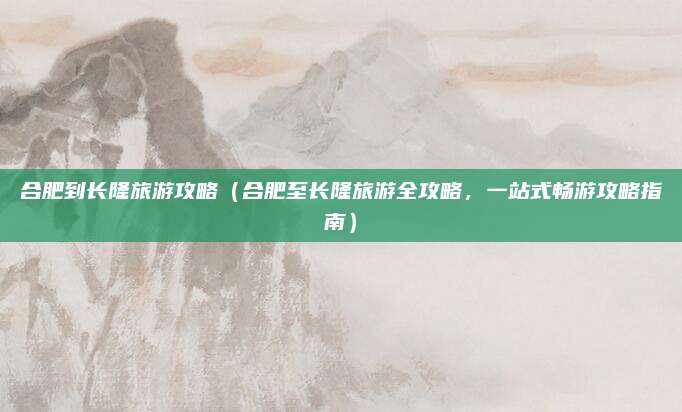 合肥到长隆旅游攻略(合肥至长隆旅游全攻略,一站式畅游攻略指南)