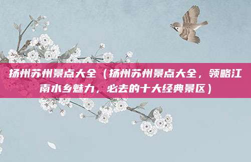 扬州苏州景点大全(扬州苏州景点大全,领略江南水乡魅力,必去的十大经典景区)