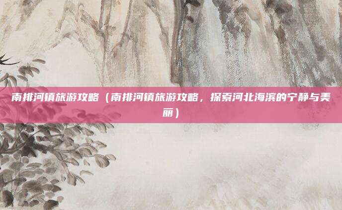 南排河镇旅游攻略（南排河镇旅游攻略，探索河北海滨的宁静与美丽）