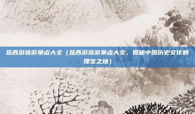 岳西游旅游景点大全(岳西游旅游景点大全,揭秘中国历史文化的瑰宝之地)