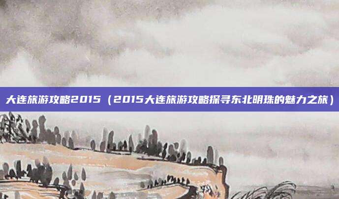 大连旅游攻略2015(2015大连旅游攻略探寻东北明珠的魅力之旅)