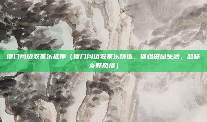 厦门周边农家乐推荐(厦门周边农家乐精选,体验田园生活,品味乡野风情)