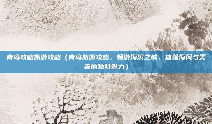青岛攻略旅游攻略(青岛旅游攻略,畅游海滨之城,体验海风与美食的独特魅力)