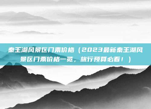 秦王湖风景区门票价格(2023最新秦王湖风景区门票价格一览,旅行预算必看!)