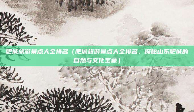 肥城旅游景点大全排名(肥城旅游景点大全排名,探秘山东肥城的自然与文化宝藏)
