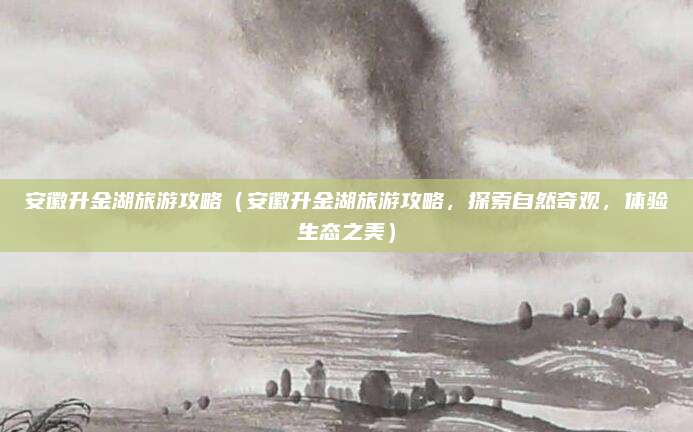 安徽升金湖旅游攻略(安徽升金湖旅游攻略,探索自然奇观,体验生态之美)