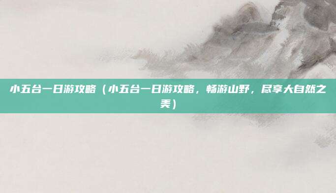 小五台一日游攻略(小五台一日游攻略,畅游山野,尽享大自然之美)