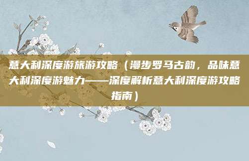 意大利深度游旅游攻略（漫步罗马古韵，品味意大利深度游魅力——深度解析意大利深度游攻略指南）