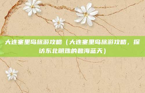 大连塞里岛旅游攻略(大连塞里岛旅游攻略,探访东北明珠的碧海蓝天)