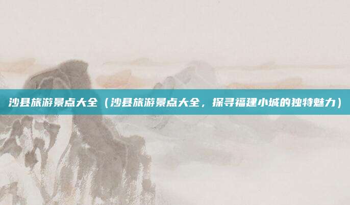 沙县旅游景点大全（沙县旅游景点大全，探寻福建小城的独特魅力）