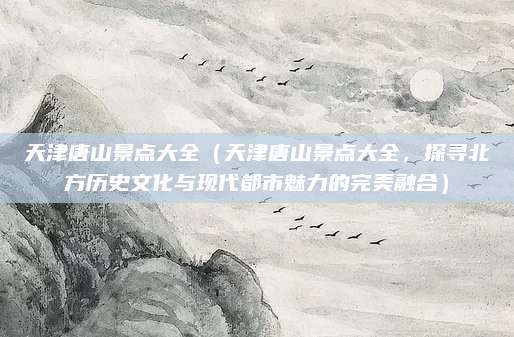 天津唐山景点大全(天津唐山景点大全,探寻北方历史文化与现代都市魅力的完美融合)