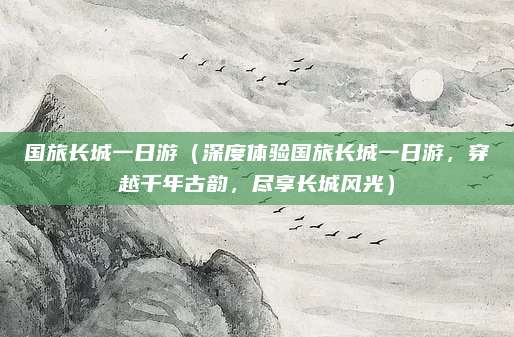 国旅长城一日游(深度体验国旅长城一日游,穿越千年古韵,尽享长城风光)