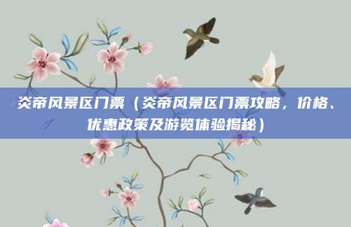 炎帝风景区门票（炎帝风景区门票攻略，价格、优惠政策及游览体验揭秘）