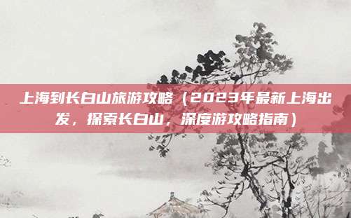 上海到长白山旅游攻略(2023年最新上海出发,探索长白山,深度游攻略指南)