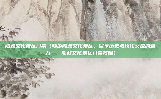 船政文化景区门票(畅游船政文化景区,尽享历史与现代交融的魅力——船政文化景区门票攻略)