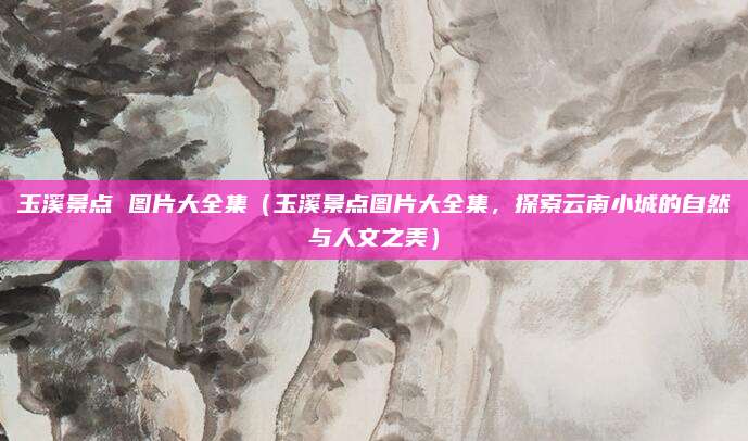 玉溪景点 图片大全集(玉溪景点图片大全集,探索云南小城的自然与人文之美)