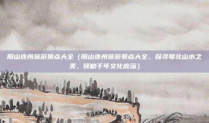 阳山连州旅游景点大全(阳山连州旅游景点大全,探寻粤北山水之美,领略千年文化底蕴)