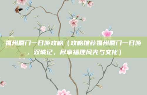 福州厦门一日游攻略(攻略推荐福州厦门一日游,双城记,尽享福建风光与文化)