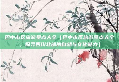 巴中市区旅游景点大全(巴中市区旅游景点大全,探寻四川北部的自然与文化魅力)