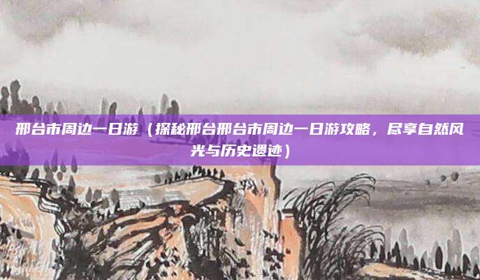 邢台市周边一日游(探秘邢台邢台市周边一日游攻略,尽享自然风光与历史遗迹)