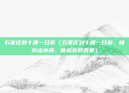 石家庄到十渡一日游(石家庄到十渡一日游,畅游山水间,体验京郊美景)