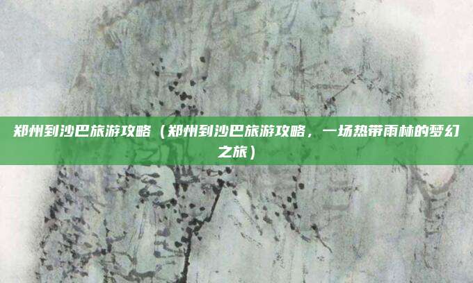 郑州到沙巴旅游攻略(郑州到沙巴旅游攻略,一场热带雨林的梦幻之旅)