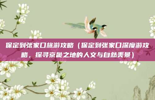 保定到张家口旅游攻略(保定到张家口深度游攻略,探寻京畿之地的人文与自然美景)