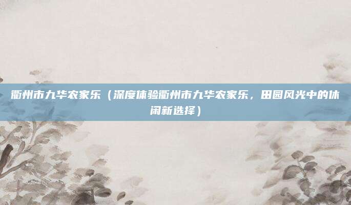 衢州市九华农家乐(深度体验衢州市九华农家乐,田园风光中的休闲新选择)