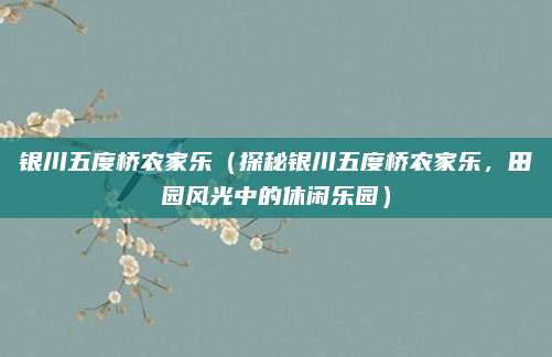 银川五度桥农家乐(探秘银川五度桥农家乐,田园风光中的休闲乐园)