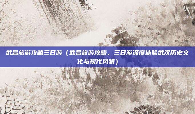 武昌旅游攻略三日游(武昌旅游攻略,三日游深度体验武汉历史文化与现代风貌)