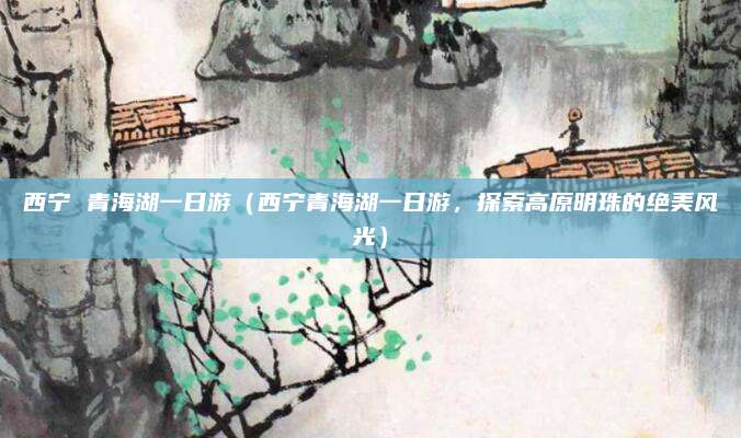 西宁 青海湖一日游(西宁青海湖一日游,探索高原明珠的绝美风光)