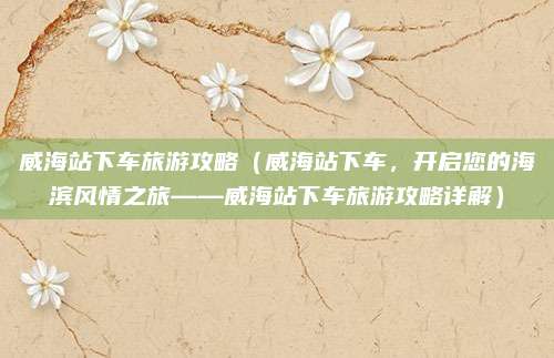 威海站下车旅游攻略(威海站下车,开启您的海滨风情之旅——威海站下车旅游攻略详解)
