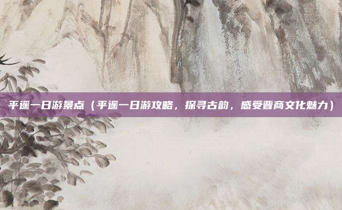 平遥一日游景点(平遥一日游攻略,探寻古韵,感受晋商文化魅力)