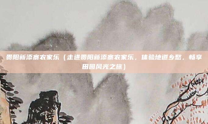 贵阳新添寨农家乐(走进贵阳新添寨农家乐,体验地道乡愁,畅享田园风光之旅)